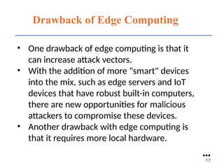 Drawback of Edge Computing
• One drawback of edge computing is that it
can increase attack vectors.
• With the addition of more "smart" devices
into the mix, such as edge servers and IoT
devices that have robust built-in computers,
there are new opportunities for malicious
attackers to compromise these devices.
• Another drawback with edge computing is
that it requires more local hardware.
●●●
17
 