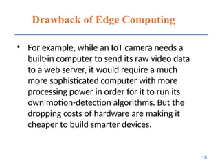 Drawback of Edge Computing
• For example, while an IoT camera needs a
built-in computer to send its raw video data
to a web server, it would require a much
more sophisticated computer with more
processing power in order for it to run its
own motion-detection algorithms. But the
dropping costs of hardware are making it
cheaper to build smarter devices.
18
 