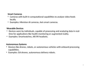 21
Smart Cameras
• Cameras with built-in computational capabilities to analyze video feeds
locally.
• Examples: Hikvision AI cameras, Axis smart cameras.
Wearable Devices
• Devices worn by individuals, capable of processing and analyzing data in real-
time for applications like health monitoring or augmented reality.
• Examples: Smartwatches, AR/VR headsets.
Autonomous Systems
• Devices like drones, robots, or autonomous vehicles with onboard processing
capabilities.
• Examples: DJI drones, autonomous delivery robots.
 