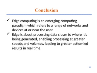 Conclusion
 Edge computing is an emerging computing
paradigm which refers to a range of networks and
devices at or near the user.
 Edge is about processing data closer to where it's
being generated, enabling processing at greater
speeds and volumes, leading to greater action-led
results in real time.
22
 
