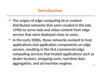 Introduction
• The origins of edge computing lie in content
distributed networks that were created in the late
1990s to serve web and video content from edge
servers that were deployed close to users.
• In the early 2000s, these networks evolved to host
applications and application components on edge
servers, resulting in the first commercial edge
computing services that hosted applications such as
dealer locators, shopping carts, real-time data
aggregators, and ad insertion engines. 3
 