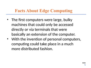Facts About Edge Computing
• The first computers were large, bulky
machines that could only be accessed
directly or via terminals that were
basically an extension of the computer.
• With the invention of personal computers,
computing could take place in a much
more distributed fashion.
●●●
5
 