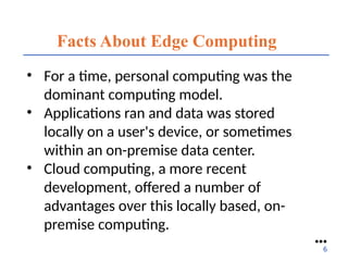 Facts About Edge Computing
• For a time, personal computing was the
dominant computing model.
• Applications ran and data was stored
locally on a user's device, or sometimes
within an on-premise data center.
• Cloud computing, a more recent
development, offered a number of
advantages over this locally based, on-
premise computing.
●●●
6
 