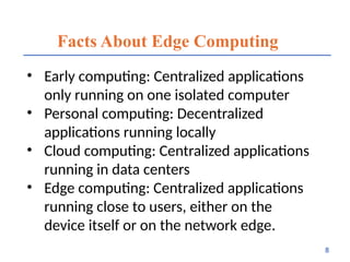Facts About Edge Computing
• Early computing: Centralized applications
only running on one isolated computer
• Personal computing: Decentralized
applications running locally
• Cloud computing: Centralized applications
running in data centers
• Edge computing: Centralized applications
running close to users, either on the
device itself or on the network edge.
8
 