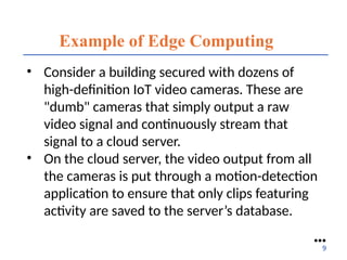 Example of Edge Computing
• Consider a building secured with dozens of
high-definition IoT video cameras. These are
"dumb" cameras that simply output a raw
video signal and continuously stream that
signal to a cloud server.
• On the cloud server, the video output from all
the cameras is put through a motion-detection
application to ensure that only clips featuring
activity are saved to the server’s database.
●●●
9
 