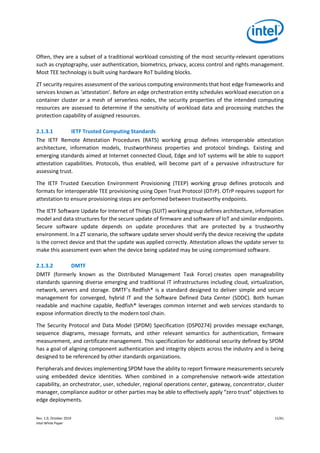 Rev. 1.0, October 2019 11/41
Intel White Paper
Often, they are a subset of a traditional workload consisting of the most security-relevant operations
such as cryptography, user authentication, biometrics, privacy, access control and rights management.
Most TEE technology is built using hardware RoT building blocks.
ZT security requires assessment of the various computing environments that host edge frameworks and
services known as ‘attestation’. Before an edge orchestration entity schedules workload execution on a
container cluster or a mesh of serverless nodes, the security properties of the intended computing
resources are assessed to determine if the sensitivity of workload data and processing matches the
protection capability of assigned resources.
2.1.3.1 IETF Trusted Computing Standards
The IETF Remote Attestation Procedures (RATS) working group defines interoperable attestation
architecture, information models, trustworthiness properties and protocol bindings. Existing and
emerging standards aimed at Internet connected Cloud, Edge and IoT systems will be able to support
attestation capabilities. Protocols, thus enabled, will become part of a pervasive infrastructure for
assessing trust.
The IETF Trusted Execution Environment Provisioning (TEEP) working group defines protocols and
formats for interoperable TEE provisioning using Open Trust Protocol (OTrP). OTrP requires support for
attestation to ensure provisioning steps are performed between trustworthy endpoints.
The IETF Software Update for Internet of Things (SUIT) working group defines architecture, information
model and data structures for the secure update of firmware and software of IoT and similar endpoints.
Secure software update depends on update procedures that are protected by a trustworthy
environment. In a ZT scenario, the software update server should verify the device receiving the update
is the correct device and that the update was applied correctly. Attestation allows the update server to
make this assessment even when the device being updated may be using compromised software.
2.1.3.2 DMTF
DMTF (formerly known as the Distributed Management Task Force) creates open manageability
standards spanning diverse emerging and traditional IT infrastructures including cloud, virtualization,
network, servers and storage. DMTF’s Redfish® is a standard designed to deliver simple and secure
management for converged, hybrid IT and the Software Defined Data Center (SDDC). Both human
readable and machine capable, Redfish® leverages common Internet and web services standards to
expose information directly to the modern tool chain.
The Security Protocol and Data Model (SPDM) Specification (DSP0274) provides message exchange,
sequence diagrams, message formats, and other relevant semantics for authentication, firmware
measurement, and certificate management. This specification for additional security defined by SPDM
has a goal of aligning component authentication and integrity objects across the industry and is being
designed to be referenced by other standards organizations.
Peripherals and devices implementing SPDM have the ability to report firmware measurements securely
using embedded device identities. When combined in a comprehensive network-wide attestation
capability, an orchestrator, user, scheduler, regional operations center, gateway, concentrator, cluster
manager, compliance auditor or other parties may be able to effectively apply “zero trust” objectives to
edge deployments.
 