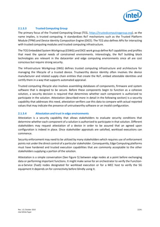 Rev. 1.0, October 2019 12/41
Intel White Paper
2.1.3.3 Trusted Computing Group
The primary focus of the Trusted Computing Group (TCG, https://trustedcomputinggroup.org), as the
name implies, is trusted computing. It standardizes RoT mechanisms such as the Trusted Platform
Module (TPM) and Device Identity Composition Engine (DICE). The TCG also defines APIs for interacting
with trusted computing modules and trusted computing infrastructure.
The TCG Embedded System Workgroup (ESWG) and DICE work group define RoT capabilities and profiles
that meet the special needs of constrained environments. Interestingly, the RoT building block
technologies are relevant in the datacenter and edge computing environments since all are cost
conscious but require strong security.
The Infrastructure Workgroup (IWG) defines trusted computing infrastructure and architecture for
managing the lifecycle of a trusted device. Trustworthy device identity often involves the device
manufacturer and related supply chain entities that create the RoT, embed attestable identities and
certify them in a way that supports automated appraisal.
Trusted computing lifecycle also involves assembling databases of components, firmware and system
software that is designed to be secure. Before these components begin to function as a cohesive
solution, a security decision is required that determines whether each component is authorized to
participate in the solution. Attestation (described more in detail in the following section) is a security
capability that addresses this need, attestation verifiers use this data to compare with actual reported
values that may indicate the presence of untrustworthy software or an invalid configuration.
2.1.3.4 Attestation and trust in edge environments
Attestation is a security capability that allows stakeholders to evaluate security conditions that
determine whether each component of a solution is authorized to participate in that solution. Different
stakeholders may request attestation of a device in order to be assured that an agreed upon
configuration is indeed in place. Once stakeholder appraisals are satisfied, workload executions can
commence.
Security enforcement may need to be utilized by many stakeholders which requires use of enforcement
points not under the direct control of a particular stakeholder. Consequently, Edge Computing platforms
must have hardened and trusted execution capabilities that are commonly acceptable to the other
stakeholders supplying a portion of the solution.
Attestation is a simple conversation (See Figure 5) between edge nodes at a point before exchanging
data or performing important functions. It might make sense for an orchestrator to verify the Function-
as-a-Service (FaaS) nodes designated for workload execution or for a MEC host to verify the 5G
equipment it depends on for connectivity before blindly using it.
 