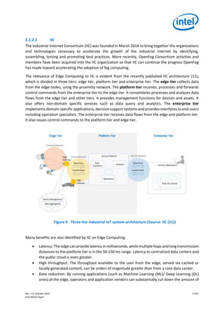 Rev. 1.0, October 2019 17/41
Intel White Paper
2.2.2.2 IIC
The Industrial Internet Consortium (IIC) was founded in March 2014 to bring together the organizations
and technologies necessary to accelerate the growth of the industrial internet by identifying,
assembling, testing and promoting best practices. More recently, OpenFog Consortium activities and
members have been acquired into the IIC organization so that IIC can continue the progress OpenFog
has made toward accelerating the adoption of fog computing.
The relevance of Edge Computing to IIC is evident from the recently published IIC architecture [11],
which is divided in three tiers: edge tier, platform tier and enterprise tier. The edge tier collects data
from the edge nodes, using the proximity network. The platform tier receives, processes and forwards
control commands from the enterprise tier to the edge tier. It consolidates processes and analyzes data
flows from the edge tier and other tiers. It provides management functions for devices and assets. It
also offers non-domain specific services such as data query and analytics. The enterprise tier
implements domain-specific applications, decision support systems and provides interfaces to end-users
including operation specialists. The enterprise tier receives data flows from the edge and platform tier.
It also issues control commands to the platform tier and edge tier.
Figure 9 - Three-tier industrial IoT system architecture (Source: IIC [11])
Many benefits are also identified by IIC on Edge Computing:
• Latency: The edge can provide latency in milliseconds, while multiple hops and long transmission
distances to the platform tier is in the 50-150 ms range. Latency to centralized data centers and
the public cloud is even greater.
• High throughput: The throughput available to the user from the edge, served via cached or
locally generated content, can be orders of magnitude greater than from a core data center.
• Data reduction: By running applications (such as Machine Learning (ML)/ Deep Learning (DL)
ones) at the edge, operators and application vendors can substantially cut down the amount of
 