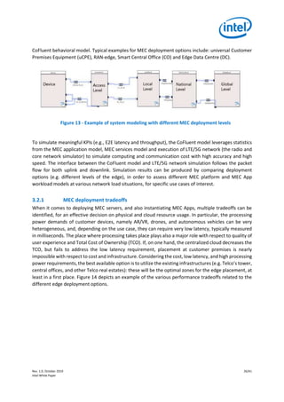 Rev. 1.0, October 2019 26/41
Intel White Paper
CoFluent behavioral model. Typical examples for MEC deployment options include: universal Customer
Premises Equipment (uCPE), RAN-edge, Smart Central Office (CO) and Edge Data Centre (DC).
Figure 13 - Example of system modeling with different MEC deployment levels
To simulate meaningful KPIs (e.g., E2E latency and throughput), the CoFluent model leverages statistics
from the MEC application model, MEC services model and execution of LTE/5G network (the radio and
core network simulator) to simulate computing and communication cost with high accuracy and high
speed. The interface between the CoFluent model and LTE/5G network simulation follows the packet
flow for both uplink and downlink. Simulation results can be produced by comparing deployment
options (e.g. different levels of the edge), in order to assess different MEC platform and MEC App
workload models at various network load situations, for specific use cases of interest.
3.2.1 MEC deployment tradeoffs
When it comes to deploying MEC servers, and also instantiating MEC Apps, multiple tradeoffs can be
identified, for an effective decision on physical and cloud resource usage. In particular, the processing
power demands of customer devices, namely AR/VR, drones, and autonomous vehicles can be very
heterogeneous, and, depending on the use case, they can require very low latency, typically measured
in milliseconds. The place where processing takes place plays also a major role with respect to quality of
user experience and Total Cost of Ownership (TCO). If, on one hand, the centralized cloud decreases the
TCO, but fails to address the low latency requirement, placement at customer premises is nearly
impossible with respect to cost and infrastructure. Considering the cost, low latency, and high processing
power requirements, the best available option is to utilize the existing infrastructures (e.g. Telco’s tower,
central offices, and other Telco real estates): these will be the optimal zones for the edge placement, at
least in a first place. Figure 14 depicts an example of the various performance tradeoffs related to the
different edge deployment options.
 