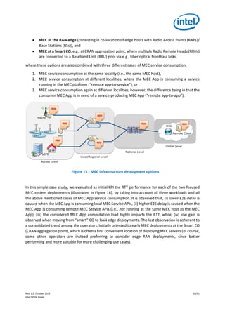 Rev. 1.0, October 2019 28/41
Intel White Paper
• MEC at the RAN edge (consisting in co-location of edge hosts with Radio Access Points (RAPs)/
Base Stations (BSs)), and
• MEC at a Smart CO, e.g., at CRAN aggregation point, where multiple Radio Remote Heads (RRHs)
are connected to a Baseband Unit (BBU) pool via e.g., fiber optical fronthaul links,
where these options are also combined with three different cases of MEC service consumption:
1. MEC service consumption at the same locality (i.e., the same MEC host),
2. MEC service consumption at different localities, where the MEC App is consuming a service
running in the MEC platform (“remote app-to-service”), or
3. MEC service consumption again at different localities, however, the difference being in that the
consumer MEC App is in need of a service-producing MEC App (“remote app-to-app”).
Figure 15 - MEC infrastructure deployment options
In this simple case study, we evaluated as initial KPI the RTT performance for each of the two focused
MEC system deployments (illustrated in Figure 16), by taking into account all three workloads and all
the above mentioned cases of MEC App service consumption. It is observed that, (i) lower E2E delay is
caused when the MEC App is consuming local MEC Service APIs, (ii) higher E2E delay is caused when the
MEC App is consuming remote MEC Service APIs (i.e., not running at the same MEC host as the MEC
App), (iii) the considered MEC App computation load highly impacts the RTT, while, (iv) low gain is
observed when moving from “smart” CO to RAN edge deployments. The last observation is coherent to
a consolidated trend among the operators, initially oriented to early MEC deployments at the Smart CO
(CRAN aggregation point), which is often a first convenient location of deploying MEC servers (of course,
some other operators are instead preferring to consider edge RAN deployments, since better
performing and more suitable for more challenging use cases).
Web
Access Level
RRH
RRH
RRH
macro
BBU
Local/Regional Level
National Level
Remote Cloud
app
app
app
app
app
app
Global Level
app
uCPE
 