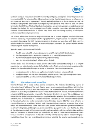 Rev. 1.0, October 2019 31/41
Intel White Paper
upstream compute resources in a flexible manner by configuring appropriate forwarding rules in the
intermediate UPF. The behavior of the 5G network connecting the distributed sites can be influenced by
AFs interacting with the 5G core network through well-defined interfaces. In the second (B) case, the
distributed site provides applications running locally with access to data behind a local UPF which
terminates the 3GPP flow. The local distributed applications can connect upstream as needed via normal
IP networking. In fact, this is not precluded in the first (A) case either – once data is broken out locally,
it can be handled and distributed as needed. This allows data partitioning according to site-specific
performance and security requirements.
The drivers behind this distributed edge architecture are to provide targeted, unconstrained low-
overhead processing very close to clients for high performance, responsiveness, and reliability without
complexity. Leveraging the 3GPP management/control structure and user plane with QoS, even in a
private networking domain, provides a proven consistent framework for secure reliable wireless
networking with mobility management.
Some key aspects of this approach include:
• flexible local native 5G network deployments: small footprint, highly distributable;
• local aggregation points with in-line processing (e.g., media/AI) close to clients;
• fundamentally optimized for high reliability and low latency;
• part of a hierarchical network solution where desired.
There is also a need for distributed access control software for workload balancing so as to simplify
provisioning and reconfiguration across the local edge nodes. This is complementary to service-provider
network distributed service offerings, providing an alternative client-centric perspective:
• workloads specific to clients and applications installed on them, not pre-defined;
• workload images and lifecycles are dynamic, depend on use case / app running at the client;
• each workload has specific performance and QoS requirements.
3.3.2 Information-centric networking
Internet Protocol (IP) is based on host centric connectivity. The first step to obtaining a piece of
information is an IP address of the host. Next, a secure session needs to be established with the host
after which the host starts to send the data packets. The network layer’s only function through this
process is to route the packets from the source host to destination client. Instead, in Information-Centric
networking (ICN), you can ask the network for that content directly by its name. This could be over any
connection the device has to another device or network (wired or wireless). The network then responds
with that piece of information; in a sense the network is a database. A node sends an “interest packet”
to the network, where the packet contains the name of the data it wants [18]. There is no reference to
a physical location or an address. When a node receives the interest packet for named data, it first
checks the contents of its own cache. If the data is not present there, the query gets forwarded based
on a local routing table, and this process continues until the query arrives at a node that has the data.
As the data traverses back to the requesting node, any intermediate node can cache the data, and then
serve it if requested by another node. It is possible for any node to cache the data and serve it back
because security is now contained in the data. Currently with IP, security is based on connecting to a
trusted host. Since there are no end to end connections with ICN, the security is embedded with the
 