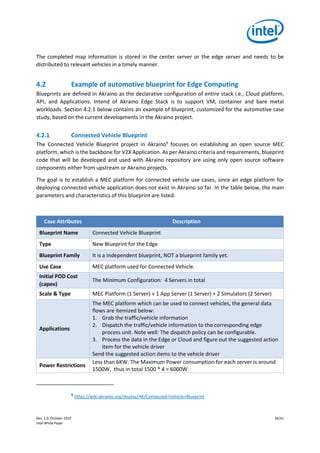 Rev. 1.0, October 2019 34/41
Intel White Paper
The completed map information is stored in the center server or the edge server and needs to be
distributed to relevant vehicles in a timely manner.
4.2 Example of automotive blueprint for Edge Computing
Blueprints are defined in Akraino as the declarative configuration of entire stack i.e., Cloud platform,
API, and Applications. Intend of Akraino Edge Stack is to support VM, container and bare metal
workloads. Section 4.2.1 below contains an example of blueprint, customized for the automotive case
study, based on the current developments in the Akraino project.
4.2.1 Connected Vehicle Blueprint
The Connected Vehicle Blueprint project in Akraino9
focuses on establishing an open source MEC
platform, which is the backbone for V2X Application. As per Akraino criteria and requirements, blueprint
code that will be developed and used with Akraino repository are using only open source software
components either from upstream or Akraino projects.
The goal is to establish a MEC platform for connected vehicle use cases, since an edge platform for
deploying connected vehicle application does not exist in Akraino so far. In the table below, the main
parameters and characteristics of this blueprint are listed:
Case Attributes Description
Blueprint Name Connected Vehicle Blueprint
Type New Blueprint for the Edge
Blueprint Family It is a independent blueprint, NOT a blueprint family yet.
Use Case MEC platform used for Connected Vehicle.
Initial POD Cost
(capex)
The Minimum Configuration: 4 Servers in total
Scale & Type MEC Platform (1 Server) + 1 App Server (1 Server) + 2 Simulators (2 Server)
Applications
The MEC platform which can be used to connect vehicles, the general data
flows are itemized below:
1. Grab the traffic/vehicle information
2. Dispatch the traffic/vehicle information to the corresponding edge
process unit. Note well: The dispatch policy can be configurable.
3. Process the data in the Edge or Cloud and figure out the suggested action
item for the vehicle driver
Send the suggested action items to the vehicle driver
Power Restrictions
Less than 6KW. The Maximum Power consumption for each server is around
1500W, thus in total 1500 * 4 = 6000W
9
https://wiki.akraino.org/display/AK/Connected+Vehicle+Blueprint
 