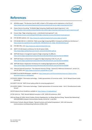 Rev. 1.0, October 2019 40/41
Intel White Paper
References
[1] iGR White paper: "The Business Case for MEC in Retail: a TCO analysis and its Implications in the 5G era",
https://www.intel.com/content/www/us/en/communications/multi-access-edge-computing-brief.html
[2] Chetan Sharma Consulting: "5G Mobile Edge Computing: Redefining the Sports Experience", Link:
https://builders.intel.com/docs/networkbuilders/5g-mobile-edge-computing-redefining-the-sports-experience.pdf
[3] Ericsson blog: "Edge computing success—a distributed cloud approach", Link:
https://www.ericsson.com/en/blog/2018/9/edge-computing-successa-distributed-cloud-approach
[4] ETSI ISG MEC website, Link: https://www.etsi.org/technologies/multi-access-edge-computing
[5] ETSI GS MEC 003 V2.1.1 (2019-01), "Multi-access Edge Computing (MEC); Framework and Reference Architecture ",
https://www.etsi.org/deliver/etsi_gs/MEC/001_099/003/02.01.01_60/gs_MEC003v020101p.pdf
[6] ETSI MEC APIs, Link: https://www.etsi.org/committee/1425-mec
[7] 3GPP TS 23.501 System architecture for the 5G System (5GS),
http://www.3gpp.org/ftp//Specs/archive/23_series/23.501/23501-g20.zip
[8] 3GPP SA5 Study on management aspects of edge computing, FS_MAN_EC,
https://portal.3gpp.org/desktopmodules/WorkItem/WorkItemDetails.aspx?workitemId=800039
[9] 3GPP SA2 Study on enhancement of support for Edge Computing in 5GC, FS_enh_EC,
https://portal.3gpp.org/desktopmodules/WorkItem/WorkItemDetails.aspx?workitemId=830032
[10] 3GPP SA6 Study on Application Architecture for enabling Edge Applications (FS_EDGEAPP),
https://portal.3gpp.org/desktopmodules/WorkItem/WorkItemDetails.aspx?workitemId=830008
[11] Industrial Internet Consortium: "The Industrial Internet of Things - Volume G1: Reference Architecture", version 1.9,
June 19, 2019, Link: https://www.iiconsortium.org/pdf/IIRA-v1.9.pdf
[12] GSMA Cloud AR/VR Whitepaper, available at: https://www.gsma.com/futurenetworks/resources-2/gsma-online-
document-cloud-ar-vr-whitepaper/
[13] ISO/IEC 23090-8: "Information technology -- Coded representation of immersive media -- Part 8: Network-based media
processing".
[14] 3GPP TS 26.118: "3GPP Virtual reality profiles for streaming applications".
[15] ISO/IEC 23090-2: "Information technology -- Coded representation of immersive media -- Part 2: Omnidirectional media
format".
[16] VR Industry Forum Guidelines, available at: https://www.vr-if.org/guidelines/
[17] M. Król et al.: “RICE: Remote Method Invocation in ICN”, ACM ICN Conference, 2018
[18] Lixia Zhang, KC Claffy, Patrick Crowley, Christos Papadopoulos, Lan Wang, Beichuan Zhang, “Named Data Networking”,
ACM SIGCOMM Computer Communication Review, Vol 44, No. 3, July 2014
[19] Christian Tschudin, Manolis Sifalakis, “Named Functions and Cached Computations”, IEEE 11th Consumer
Communications and Networking Conference (CCNC), 2014
 