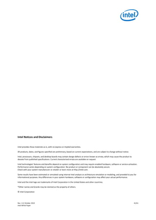 Rev. 1.0, October 2019 41/41
Intel White Paper
Intel Notices and Disclaimers
Intel provides these materials as-is, with no express or implied warranties.
All products, dates, and figures specified are preliminary, based on current expectations, and are subject to change without notice.
Intel, processors, chipsets, and desktop boards may contain design defects or errors known as errata, which may cause the product to
deviate from published specifications. Current characterized errata are available on request.
Intel technologies' features and benefits depend on system configuration and may require enabled hardware, software or service activation.
Performance varies depending on system configuration. No product or component can be absolutely secure.
Check with your system manufacturer or retailer or learn more at http://intel.com.
Some results have been estimated or simulated using internal Intel analysis or architecture simulation or modeling, and provided to you for
informational purposes. Any differences in your system hardware, software or configuration may affect your actual performance.
Intel and the Intel logo are trademarks of Intel Corporation in the United States and other countries.
*Other names and brands may be claimed as the property of others.
© Intel Corporation
 