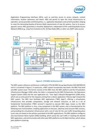 Rev. 1.0, October 2019 5/41
Intel White Paper
Application Programming Interfaces (APIs), such as real-time access to access network, context
information, location awareness and others. MEC will permit to open the cloud infrastructure to
operators, service providers and third parties, i.e., application developers and content providers, helping
to meet the demanding Quality-of-Service (QoS) requirements of new 5G systems. Due to its access-
agnostic nature, MEC guarantees a smoother deployment, independent of the underlying Radio Access
Network (RAN) (e.g., Long Term Evolution (LTE), 5G New Radio (NR), or other non-3GPP radio access).
Figure 2 - ETSI MEC Architecture [5]
The MEC system reference architecture is defined in ETSI ISG MEC Group Specification (GS) MEC003 [5]
and it is visualized in Figure 2. In particular, a MEC system incorporates two levels: the MEC host level
and MEC system Level. The former consists of the MEC host, the MEC platform and the Virtualization
Infrastructure Manager (VIM), while, the latter is composed by the MEC Orchestrator, the Operations
Support System (OSS) and the user application (or, “User App”) Lifecycle Management (LCM) proxy,
which acts as entry point for the requests coming from a device application (“Device App”) toward the
MEC system. The MEC host facilitates MEC applications (“MEC Apps”), offering a virtualization
infrastructure that provides computation, storage and network resources, as well as a set of
fundamental functionalities (“MEC services”) required to execute MEC Apps, known as the MEC
platform. The MEC platform is, thus, a key component in the MEC system, and is characterized by the
following main functionalities: enabling applications to discover, advertise and consume MEC services,
and providing the virtualization infrastructure with a set of rules for the user traffic forwarding plane
(such rules are based on the policies associated to the MEC applications). The MEC platform configures
also local Domain Name System (DNS) handling, which assists the user traffic in reaching the desired
MEC application, and communicates with other peer MEC platforms via the Mp3 interface, which allows
peer platform clustering.
MECSystemLevelMECHostLevel
MEC platform
MEC Host
Virtualization Infrastructure
Data plane
Device
app
VIM
Other
MEC
platform
MEC platform manager
Multi-access edge
orchestrator
Mm3
Mm1
Mx2
Mm8
Mm9
Mp2
Mp1
MEC
app
MEC
app
Service
Mm2
Mm5
Trwaffic
rules
control
MEC
service
Service registry
DNS
handling
MEC
platform
element
mgmt
CFS
portal
Mx1
Mp3
Other
MEC Host
MEC
app
rules &
reqts
mgmt
MEC
app
lifecycle
mgmt
Mm7
User
app
LCM
proxy
Operations Support System
Mm4
Mm6
Reference Point names:
Mp: MEC platform functionality
Mm: management
Mx: connections to external entities
 