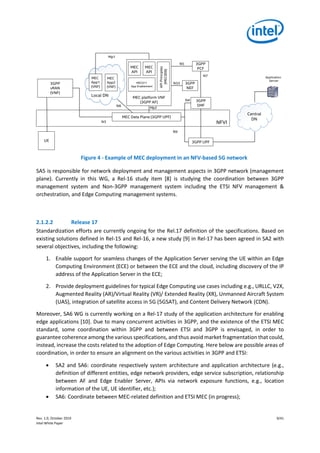 Rev. 1.0, October 2019 9/41
Intel White Paper
Figure 4 - Example of MEC deployment in an NFV-based 5G network
SA5 is responsible for network deployment and management aspects in 3GPP network (management
plane). Currently in this WG, a Rel-16 study item [8] is studying the coordination between 3GPP
management system and Non-3GPP management system including the ETSI NFV management &
orchestration, and Edge Computing management systems.
2.1.2.2 Release 17
Standardization efforts are currently ongoing for the Rel.17 definition of the specifications. Based on
existing solutions defined in Rel-15 and Rel-16, a new study [9] in Rel-17 has been agreed in SA2 with
several objectives, including the following:
1. Enable support for seamless changes of the Application Server serving the UE within an Edge
Computing Environment (ECE) or between the ECE and the cloud, including discovery of the IP
address of the Application Server in the ECE;
2. Provide deployment guidelines for typical Edge Computing use cases including e.g., URLLC, V2X,
Augmented Reality (AR)/Virtual Reality (VR)/ Extended Reality (XR), Unmanned Aircraft System
(UAS), integration of satellite access in 5G (5GSAT), and Content Delivery Network (CDN).
Moreover, SA6 WG is currently working on a Rel-17 study of the application architecture for enabling
edge applications [10]. Due to many concurrent activities in 3GPP, and the existence of the ETSI MEC
standard, some coordination within 3GPP and between ETSI and 3GPP is envisaged, in order to
guarantee coherence among the various specifications, and thus avoid market fragmentation that could,
instead, increase the costs related to the adoption of Edge Computing. Here below are possible areas of
coordination, in order to ensure an alignment on the various activities in 3GPP and ETSI:
• SA2 and SA6: coordinate respectively system architecture and application architecture (e.g.,
definition of different entities, edge network providers, edge service subscription, relationship
between AF and Edge Enabler Server, APIs via network exposure functions, e.g., location
information of the UE, UE identifier, etc.);
• SA6: Coordinate between MEC-related definition and ETSI MEC (in progress);
NFVI
MEC Data Plane (3GPP UPF)
MEC platform VNF
(3GPP AF)
MEC
API
MEC
API
APIPrinciples
(MEC009)
MEC
App1
(VNF)
MEC
App2
(VNF)
Mp1
MEC011
App Enablement
UE 3GPP UPF
N9
Central
DN
Local DN
Application
Server
3GPP
SMF
3GPP
PCF
N4
N7
N5
Mp2
N6
3GPP
NEF
3GPP
vRAN
(VNF)
N3
N33
 