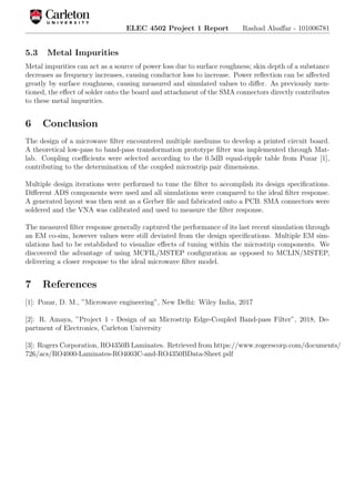 ELEC 4502 Project 1 Report Rashad Alsaﬀar - 101006781
5.3 Metal Impurities
Metal impurities can act as a source of power loss due to surface roughness; skin depth of a substance
decreases as frequency increases, causing conductor loss to increase. Power reﬂection can be aﬀected
greatly by surface roughness, causing measured and simulated values to diﬀer. As previously men-
tioned, the eﬀect of solder onto the board and attachment of the SMA connectors directly contributes
to these metal impurities.
6 Conclusion
The design of a microwave ﬁlter encountered multiple mediums to develop a printed circuit board.
A theoretical low-pass to band-pass transformation prototype ﬁlter was implemented through Mat-
lab. Coupling coeﬃcients were selected according to the 0.5dB equal-ripple table from Pozar [1],
contributing to the determination of the coupled microstrip pair dimensions.
Multiple design iterations were performed to tune the ﬁlter to accomplish its design speciﬁcations.
Diﬀerent ADS components were used and all simulations were compared to the ideal ﬁlter response.
A generated layout was then sent as a Gerber ﬁle and fabricated onto a PCB. SMA connectors were
soldered and the VNA was calibrated and used to measure the ﬁlter response.
The measured ﬁlter response generally captured the performance of its last recent simulation through
an EM co-sim, however values were still deviated from the design speciﬁcations. Multiple EM sim-
ulations had to be established to visualize eﬀects of tuning within the microstrip components. We
discovered the advantage of using MCFIL/MSTEP conﬁguration as opposed to MCLIN/MSTEP,
delivering a closer response to the ideal microwave ﬁlter model.
7 References
[1]: Pozar, D. M., ”Microwave engineering”, New Delhi: Wiley India, 2017
[2]: R. Amaya, ”Project 1 - Design of an Microstrip Edge-Coupled Band-pass Filter”, 2018, De-
partment of Electronics, Carleton University
[3]: Rogers Corporation, RO4350B Laminates. Retrieved from https://www.rogerscorp.com/documents/
726/acs/RO4000-Laminates-RO4003C-and-RO4350BData-Sheet.pdf
 