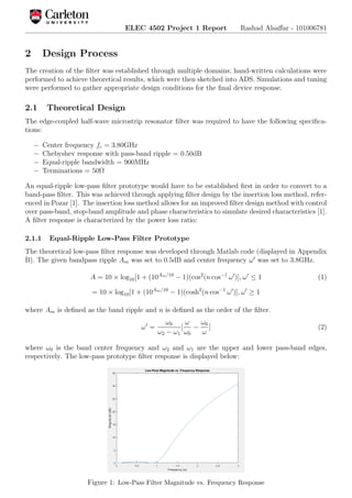 ELEC 4502 Project 1 Report Rashad Alsaﬀar - 101006781
2 Design Process
The creation of the ﬁlter was established through multiple domains; hand-written calculations were
performed to achieve theoretical results, which were then sketched into ADS. Simulations and tuning
were performed to gather appropriate design conditions for the ﬁnal device response.
2.1 Theoretical Design
The edge-coupled half-wave microstrip resonator ﬁlter was required to have the following speciﬁca-
tions:
− Center frequency fc = 3.80GHz
− Chebyshev response with pass-band ripple = 0.50dB
− Equal-ripple bandwidth = 900MHz
− Terminations = 50Ω
An equal-ripple low-pass ﬁlter prototype would have to be established ﬁrst in order to convert to a
band-pass ﬁlter. This was achieved through applying ﬁlter design by the insertion loss method, refer-
enced in Pozar [1]. The insertion loss method allows for an improved ﬁlter design method with control
over pass-band, stop-band amplitude and phase characteristics to simulate desired characteristics [1].
A ﬁlter response is characterized by the power loss ratio:
2.1.1 Equal-Ripple Low-Pass Filter Prototype
The theoretical low-pass ﬁlter response was developed through Matlab code (displayed in Appendix
B). The given bandpass ripple Am was set to 0.5dB and center frequency ω was set to 3.8GHz.
A = 10 × log10[1 + (10Am/10
− 1)(cos2
(n cos−1
ω )], ω ≤ 1 (1)
= 10 × log10[1 + (10Am/10
− 1)(cosh2
(n cos−1
ω )], ω ≥ 1
where Am is deﬁned as the band ripple and n is deﬁned as the order of the ﬁlter.
ω =
ω0
ω2 − ω1
[
ω
ω0
−
ω0
ω
] (2)
where ω0 is the band center frequency and ω2 and ω1 are the upper and lower pass-band edges,
respectively. The low-pass prototype ﬁlter response is displayed below:
Figure 1: Low-Pass Filter Magnitude vs. Frequency Response
 