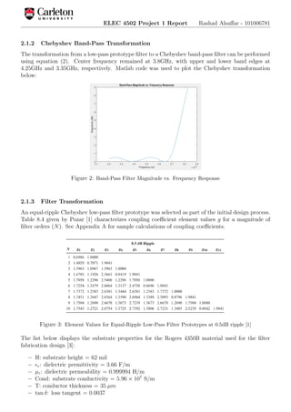 ELEC 4502 Project 1 Report Rashad Alsaﬀar - 101006781
2.1.2 Chebyshev Band-Pass Transformation
The transformation from a low-pass prototype ﬁlter to a Chebyshev band-pass ﬁlter can be performed
using equation (2). Center frequency remained at 3.8GHz, with upper and lower band edges at
4.25GHz and 3.35GHz, respectively. Matlab code was used to plot the Chebyshev transformation
below:
Figure 2: Band-Pass Filter Magnitude vs. Frequency Response
2.1.3 Filter Transformation
An equal-ripple Chebyshev low-pass ﬁlter prototype was selected as part of the initial design process.
Table 8.4 given by Pozar [1] characterizes coupling coeﬃcient element values g for a magnitude of
ﬁlter orders (N). See Appendix A for sample calculations of coupling coeﬃcients.
Figure 3: Element Values for Equal-Ripple Low-Pass Filter Prototypes at 0.5dB ripple [1]
The list below displays the substrate properties for the Rogers 4350B material used for the ﬁlter
fabrication design [3]:
− H: substrate height = 62 mil
− r: dielectric permittivity = 3.66 F/m
− µr: dielectric permeability = 0.999994 H/m
− Cond: substrate conductivity = 5.96 × 107
S/m
− T: conductor thickness = 35 µm
− tan δ: loss tangent = 0.0037
 