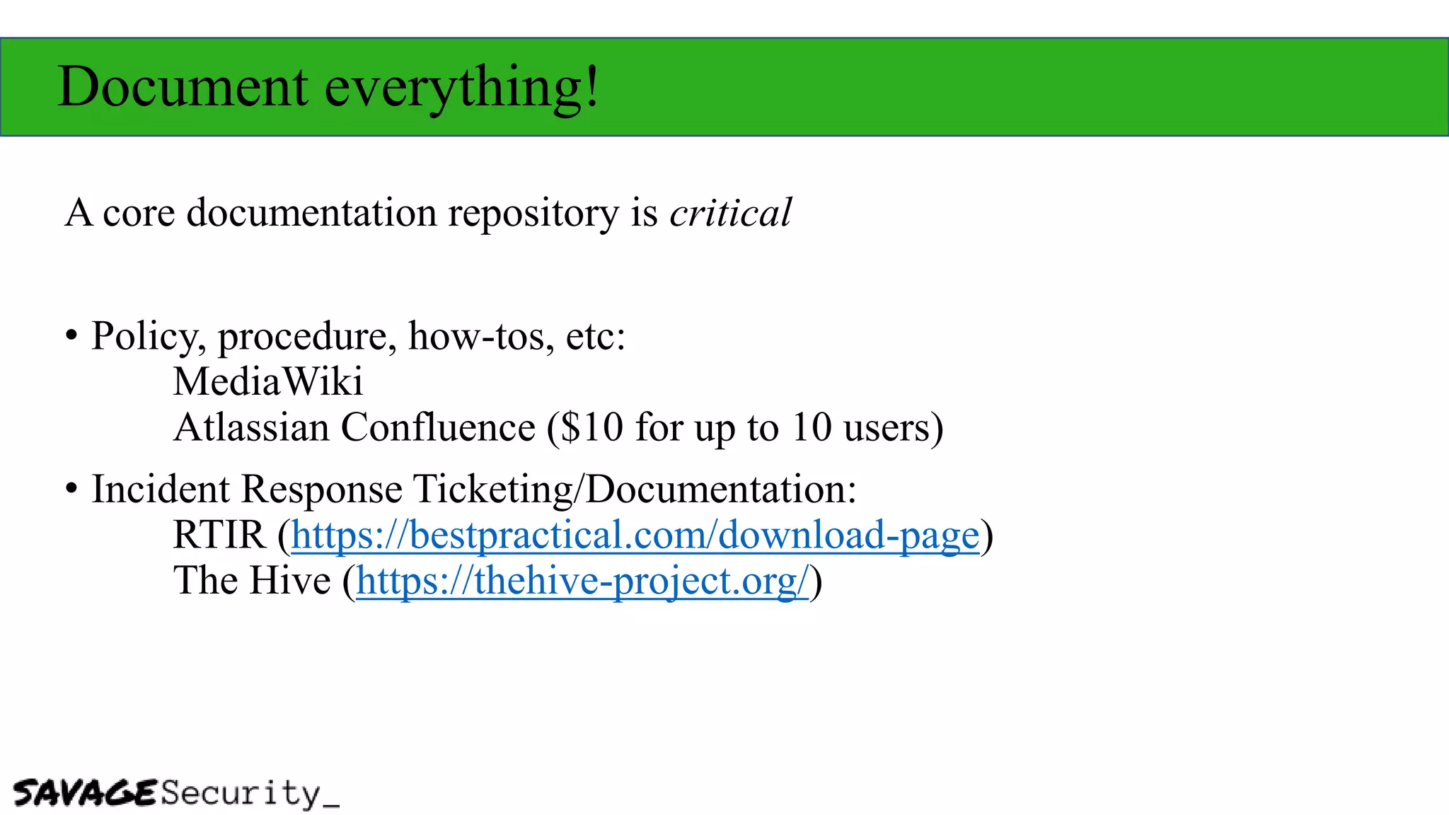 Document everything!
A core documentation repository is critical
• Policy, procedure, how-tos, etc:
MediaWiki
Atlassian Confluence ($10 for up to 10 users)
• Incident Response Ticketing/Documentation:
RTIR (https://bestpractical.com/download-page)
The Hive (https://thehive-project.org/)
 