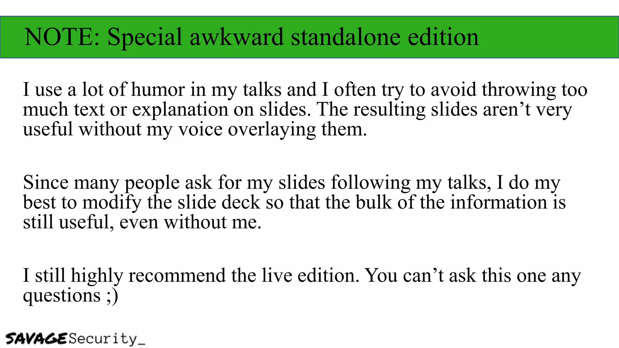 NOTE: Special awkward standalone edition
I use a lot of humor in my talks and I often try to avoid throwing too
much text or explanation on slides. The resulting slides aren’t very
useful without my voice overlaying them.
Since many people ask for my slides following my talks, I do my
best to modify the slide deck so that the bulk of the information is
still useful, even without me.
I still highly recommend the live edition. You can’t ask this one any
questions ;)
 