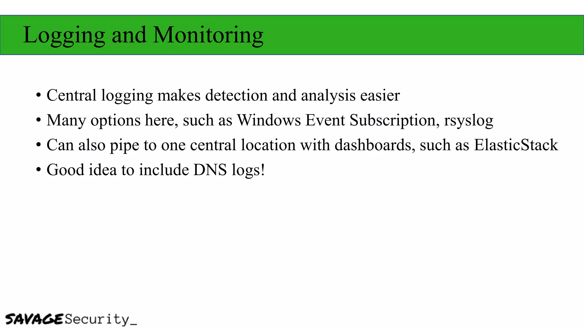 Logging and Monitoring
• Central logging makes detection and analysis easier
• Many options here, such as Windows Event Subscription, rsyslog
• Can also pipe to one central location with dashboards, such as ElasticStack
• Good idea to include DNS logs!
 