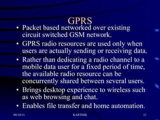 GPRS Packet based networked over existing circuit switched GSM network. GPRS radio resources are used only when users are actually sending or receiving data.  Rather than dedicating a radio channel to a mobile data user for a fixed period of time, the available radio resource can be concurrently shared between several users.  Brings desktop experience to wireless such as web browsing and chat. Enables file transfer and home automation.  