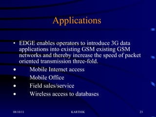 Applications     EDGE enables operators to introduce 3G data applications into existing GSM existing GSM networks and thereby increase the speed of packet oriented transmission three-fold.           Mobile Internet access           Mobile Office           Field sales/service           Wireless access to databases 