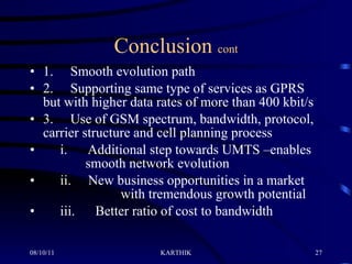 Conclusion  cont 1.     Smooth evolution path 2.     Supporting same type of services as GPRS but with higher data rates of more than 400 kbit/s 3.     Use of GSM spectrum, bandwidth, protocol, carrier structure and cell planning process       i.      Additional step towards UMTS –enables    smooth network evolution       ii.     New business opportunities in a market      with tremendous growth potential       iii.      Better ratio of cost to bandwidth 