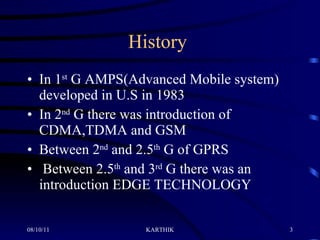 History  In 1 st  G AMPS(Advanced Mobile system) developed in U.S in 1983 In 2 nd  G there was introduction of CDMA,TDMA and GSM Between 2 nd  and 2.5 th  G of GPRS Between 2.5 th  and 3 rd  G there was an introduction EDGE TECHNOLOGY 