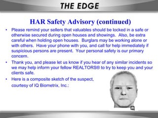 HAR Safety Advisory (continued)
• Please remind your sellers that valuables should be locked in a safe or
  otherwise secured during open houses and showings. Also, be extra
  careful when holding open houses. Burglars may be working alone or
  with others. Have your phone with you, and call for help immediately if
  suspicious persons are present. Your personal safety is our primary
  concern.
• Thank you, and please let us know if you hear of any similar incidents so
  we may help inform your fellow REALTORS® to try to keep you and your
  clients safe.
• Here is a composite sketch of the suspect,
  courtesy of IQ Biometrix, Inc.:
 