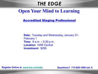 Open Your Mind to Learning
                 Accredited Staging Professional



                  Date: Tuesday and Wednesday, January 31-
                  February 1
                  Time: 9 a.m. – 5:30 p.m.
                  Location: HAR Central
                  Investment: $295




Register Online at www.har.com/edu        Questions? 713-629-1900 ext. 6
 