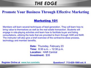 Register Online at  www.har.com/edu Questions?  713-629-1900 ext. 6 Promote Your Business Through Effective Marketing Marketing 101 Members will learn several techniques of lead generation. They will learn how to bring value to themselves as well as the real estate transaction. Students will engage in role-playing activities and learn how to facilitate buyer and listing consultations, utilizing the tools that are provided to them through HAR and NAR. The instructor will also give a brief overview of the contract-to-close process, technology and member benefits.  Date:  Thursday, February 23  Time:  8:30 a.m. – 12:30 p.m. Location:  HAR Central Investment:  $35 