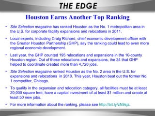 Houston Earns Another Top Ranking
• Site Selection magazine has ranked Houston as the No. 1 metropolitan area in
  the U.S. for corporate facility expansions and relocations in 2011.
• Local experts, including Craig Richard, chief economic development officer with
  the Greater Houston Partnership (GHP), say the ranking could lead to even more
  regional economic development.
• Last year, the GHP counted 195 relocations and expansions in the 10-county
  Houston region. Out of these relocations and expansions, the 34 that GHP
  helped to coordinate created more than 4,720 jobs.
• Site Selection magazine ranked Houston as the No. 2 area in the U.S. for
  expansions and relocations in 2010. This year, Houston beat out the former No.
  1 competitor, Chicago.
• To qualify in the expansion and relocation category, all facilities must be at least
  20,000 square feet, have a capital investment of at least $1 million and create at
  least 50 new jobs.
• For more information about the ranking, please see http://bit.ly/zN9sjz.
 