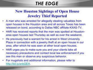 New Houston Sightings of Open House
                Jewelry Thief Reported
• A man who was arrested for allegedly stealing valuables from
  open houses in the Houston area and all across Texas has been
  released on bond, according to Dallas NBC affiliate KXAS-TV.
• HAR has received reports that the man was spotted at Houston-
  area open houses last Thursday as well as over the weekend.
• He previously had a warrant for his arrest in West University
  Place in connection with a jewelry theft at an open house in our
  area, after which he was seen at other local open houses.
• HAR urges you to make sure you and your clients take all
  necessary precautions and contact local law enforcement if you
  see this man or observe any suspicious behavior.
• For mugshots and additional information, please refer to
  http://bit.ly/xnbGEH.
 