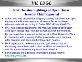 New Houston Sightings of Open House
                Jewelry Thief Reported
• A man who was arrested for allegedly stealing valuables from open
  houses in the Houston area and all across Texas has been
  released on bond, according to Dallas NBC affiliate KXAS-TV.
• HAR has received reports that the man was spotted at Houston-
  area open houses last Thursday as well as over the weekend.
• He previously had a warrant for his arrest in West University Place
  in connection with a jewelry theft at an open house in our area,
  after which he was seen at other local open houses.
• HAR urges you to make sure you and your clients take all
  necessary precautions and contact local law enforcement if you
  see this man or observe any suspicious behavior.
• For mugshots and additional information, please refer to
  http://bit.ly/xnbGEH.
 