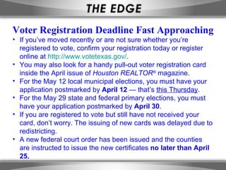 Voter Registration Deadline Fast Approaching
• If you’ve moved recently or are not sure whether you’re
  registered to vote, confirm your registration today or register
  online at http://www.votetexas.gov/.
• You may also look for a handy pull-out voter registration card
  inside the April issue of Houston REALTOR® magazine.
• For the May 12 local municipal elections, you must have your
  application postmarked by April 12 — that’s this Thursday.
• For the May 29 state and federal primary elections, you must
  have your application postmarked by April 30.
• If you are registered to vote but still have not received your
  card, don’t worry. The issuing of new cards was delayed due to
  redistricting.
• A new federal court order has been issued and the counties
  are instructed to issue the new certificates no later than April
  25.
 