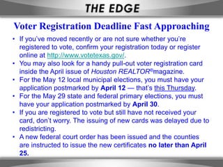 Voter Registration Deadline Fast Approaching
• If you’ve moved recently or are not sure whether you’re
  registered to vote, confirm your registration today or register
  online at http://www.votetexas.gov/.
• You may also look for a handy pull-out voter registration card
  inside the April issue of Houston REALTOR®magazine.
• For the May 12 local municipal elections, you must have your
  application postmarked by April 12 — that’s this Thursday.
• For the May 29 state and federal primary elections, you must
  have your application postmarked by April 30.
• If you are registered to vote but still have not received your
  card, don’t worry. The issuing of new cards was delayed due to
  redistricting.
• A new federal court order has been issued and the counties
  are instructed to issue the new certificates no later than April
  25.
 