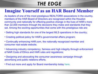 Imagine Yourself as an HAR Board Member
As leaders of one of the most prestigious REALTOR® associations in the country,
members of the HAR Board of Directors are recognized within the Houston
community and nationally for effecting positive change in the lives of HAR’s more
than 22,000 members through the decisions they make and standards that they
set. Among the exciting opportunities that come with this prestigious role are:
• Setting high standards for one of the largest MLS operations in the country;
• Creating political policy for HAR’s governmental affairs program;
• Continually enhancing HAR.com, the nationally recognized member and
consumer real estate website;
• Advancing industry competency, fairness and high integrity through enforcement
of NAR Code of Ethics and HAR rules and regulations;
• Designing and advocating the consumer awareness campaign through
advertising and public relations efforts.
• Find out more and apply for Board membership today here.
 