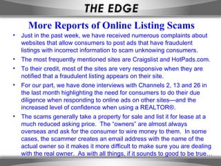 More Reports of Online Listing Scams
•   Just in the past week, we have received numerous complaints about
    websites that allow consumers to post ads that have fraudulent
    listings with incorrect information to scam unknowing consumers.
•   The most frequently mentioned sites are Craigslist and HotPads.com.
•   To their credit, most of the sites are very responsive when they are
    notified that a fraudulent listing appears on their site.
•   For our part, we have done interviews with Channels 2, 13 and 26 in
    the last month highlighting the need for consumers to do their due
    diligence when responding to online ads on other sites—and the
    increased level of confidence when using a REALTOR®.
•   The scams generally take a property for sale and list it for lease at a
    much reduced asking price. The “owners” are almost always
    overseas and ask for the consumer to wire money to them. In some
    cases, the scammer creates an email address with the name of the
    actual owner so it makes it more difficult to make sure you are dealing
    with the real owner. As with all things, if it sounds to good to be true…
 
