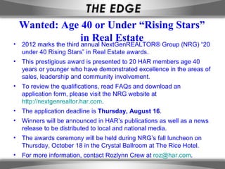 Wanted: Age 40 or Under “Rising Stars”
             in Real Estate
• 2012 marks the third annual NextGenREALTOR® Group (NRG) “20
  under 40 Rising Stars” in Real Estate awards.
• This prestigious award is presented to 20 HAR members age 40
  years or younger who have demonstrated excellence in the areas of
  sales, leadership and community involvement.
• To review the qualifications, read FAQs and download an
  application form, please visit the NRG website at
  http://nextgenrealtor.har.com.
• The application deadline is Thursday, August 16.
• Winners will be announced in HAR’s publications as well as a news
  release to be distributed to local and national media.
• The awards ceremony will be held during NRG’s fall luncheon on
  Thursday, October 18 in the Crystal Ballroom at The Rice Hotel.
• For more information, contact Rozlynn Crew at roz@har.com.
 