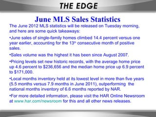 June MLS Sales Statistics
The June 2012 MLS statistics will be released on Tuesday morning,
and here are some quick takeaways:
•June sales of single-family homes climbed 14.4 percent versus one
year earlier, accounting for the 13th consecutive month of positive
sales.
•Sales volume was the highest it has been since August 2007.
•Pricing levels set new historic records, with the average home price
up 4.6 percent to $236,656 and the median home price up 6.9 percent
to $171,000.
•Local months inventory held at its lowest level in more than five years
(5.5 months versus 7.9 months in June 2011), outperforming the
national months inventory of 6.6 months reported by NAR.
•For more detailed information, please visit the HAR Online Newsroom
at www.har.com/newsroom for this and all other news releases.
 