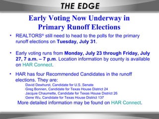 Early Voting Now Underway in
          Primary Runoff Elections
• REALTORS® still need to head to the polls for the primary
  runoff elections on Tuesday, July 31.

• Early voting runs from Monday, July 23 through Friday, July
  27, 7 a.m. – 7 p.m. Location information by county is available
  on HAR Connect.
• HAR has four Recommended Candidates in the runoff
  elections. They are:
       David Dewhurst, Candidate for U.S. Senate
       Greg Bonnen, Candidate for Texas House District 24
       Jacquie Chaumette, Candidate for Texas House District 26
       Gene Wu, Candidate for Texas House District 137
   More detailed information may be found on HAR Connect.
 
