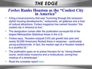 Forbes Ranks Houston as the “Coolest City
                in America”
• Citing a local economy that was “humming through the recession,
  stylish housing developments,” restaurants, art galleries and a host
  of cultural attractions, Forbes magazine has named Houston “the
  coolest city in America to live.”
• The designation comes after the publication surveyed 65 of the
  largest Metropolitan Statistical Areas in the U.S.
• Forbes says, “Houston enjoyed 2.6% job growth last year and
  nearly 50,000 Americans flocked there in response – particularly
  young professionals. In fact, the median age of a Houston resident
  is a youthful 33.”
• The publication goes on to praise Houston for its “strong theater
  scene, world-class museums and a multicultural, zoning-free
  mashup of a streetscape.”
• Read the complete report here.
 