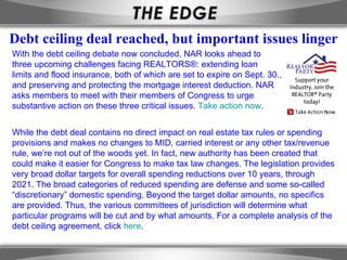 With the debt ceiling debate now concluded, NAR looks ahead to  three upcoming challenges facing REALTORS®: extending loan  limits and flood insurance, both of which are set to expire on Sept. 30.,  and preserving and protecting the mortgage interest deduction. NAR  asks members to meet with their members of Congress to urge  substantive action on these three critical issues.  Take action now . While the debt deal contains no direct impact on real estate tax rules or spending provisions and makes no changes to MID, carried interest or any other tax/revenue rule, we’re not out of the woods yet. In fact, new authority has been created that could make it easier for Congress to make tax law changes. The legislation provides very broad dollar targets for overall spending reductions over 10 years, through 2021. The broad categories of reduced spending are defense and some so-called “discretionary” domestic spending. Beyond the target dollar amounts, no specifics are provided. Thus, the various committees of jurisdiction will determine what particular programs will be cut and by what amounts. For a complete analysis of the debt ceiling agreement, click  here . Debt ceiling deal reached, but important issues linger 