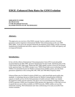 EDGE: Enhanced Data Rates for GSM Evolution


SIDDARTH WANDRE
ID: 999-29-3194
CS 548: Broadband Networks
ILLINOIS INSTITUTE OF TECHNOLOGY




Abstract:-

This paper gives an overview of the EDGE concept. It gives a global overview of second
generation systems migration to International Mobile Telecommunications in the year 2000
(IMT-2000). It also gives the rationale behind the development of the EDGE concept, including
standardization background and efforts, aspects of introducing EDGE in GSM, and capacity and
coverage performance.




Introduction:-

In line with the efforts of International Telecommunication Union (ITU) to provide global
recommendations for IMT-2000, spectrum identification has been made, identifying parts of the
2 GHz band for IMT-2000 usage. Deploying IMT-2000 capable systems is however not limited
to this spectrum band. The EDGE concept, a new TDMA-based radio access technology for both
TDMA/136 and Global System for Mobile Communications (GSM) systems, provides third-
generation capabilities in the existing 800, 900, 1800, and 1900 MHz) frequency bands.


Enhanced Data rates for Global Evolution (EDGE) are a radio based high-speed mobile data
standards. A technology that gives Global System for Mobile Communications (GSM) the
capacity to handle services for the third generation of mobile network. EDGE was initially
developed for mobile network operators who fail to win Universal Mobile Telephone System
(UMTS) spectrum. EDGE gives incumbent GSM operators the opportunity to offer data services
at speeds that are near to those available on UMTS networks. EDGE enables services like
multimedia emailing, Web infotainment and video conferencing to be easily accessible from
wireless terminals.
 