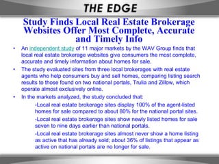 Study Finds Local Real Estate Brokerage
    Websites Offer Most Complete, Accurate
                and Timely Info
•   An independent study of 11 major markets by the WAV Group finds that
    local real estate brokerage websites give consumers the most complete,
    accurate and timely information about homes for sale.
•   The study evaluated sites from three local brokerages with real estate
    agents who help consumers buy and sell homes, comparing listing search
    results to those found on two national portals, Trulia and Zillow, which
    operate almost exclusively online.
•   In the markets analyzed, the study concluded that:
           -Local real estate brokerage sites display 100% of the agent-listed
           homes for sale compared to about 80% for the national portal sites.
           -Local real estate brokerage sites show newly listed homes for sale
           seven to nine days earlier than national portals.
           -Local real estate brokerage sites almost never show a home listing
           as active that has already sold; about 36% of listings that appear as
           active on national portals are no longer for sale.
 