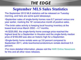 September MLS Sales Statistics
The September 2012 MLS statistics will be released on Tuesday
morning, and here are some quick takeaways:
•September sales of single-family homes rose 8.7 percent versus one
year earlier, marking the 16th consecutive month of positive sales.
•The brisk sales activity is keeping local housing inventory at the
lowest level since March 2002 – 4.7 months.
•At $220,992, the single-family home average price reached the
highest level for a September in Houston and the single-family median
price of $165,000 was also an historic high for a September.
•Single-family home rentals were up 3.6 percent compared to
September 2011, while townhome/condominium rentals declined 5.5
percent.
•For more detailed information, please visit the HAR Online Newsroom
for this and all other news releases.
 