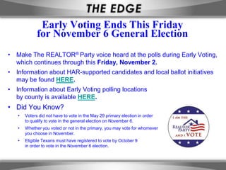 Early Voting Ends This Friday
             for November 6 General Election
• Make The REALTOR® Party voice heard at the polls during Early Voting,
  which continues through this Friday, November 2.
• Information about HAR-supported candidates and local ballot initiatives
  may be found HERE.
• Information about Early Voting polling locations
  by county is available HERE.
• Did You Know?
   •   Voters did not have to vote in the May 29 primary election in order
       to qualify to vote in the general election on November 6.
   •   Whether you voted or not in the primary, you may vote for whomever
       you choose in November.
   •   Eligible Texans must have registered to vote by October 9
       in order to vote in the November 6 election.
 