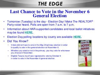 Last Chance to Vote in the November 6
                 General Election
• Tomorrow (Tuesday) is the day - Election Day! Make The REALTOR®
  Party voice heard. Polls are open from 7 a.m. to 7 p.m.
• Information about HAR-supported candidates and local ballot initiatives
  may be found HERE.
• Election Day polling locations by county are available HERE.
• Did You Know?
   •   Voters did not have to vote in the May 29 primary election in order
       to qualify to vote in the general election on November 6.
   •   Whether you voted or not in the primary, you may vote for whomever
       you choose in November.
   •   Eligible Texans must have registered to vote by October 9
       in order to vote in the November 6 general election.
 